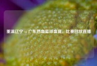 重温辽宁 vs 广东热血篮球盛宴，比赛回放直播