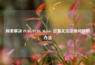 探索解决 PUBG/PUBG Mobile 位置无法注册问题的办法