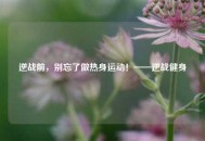 逆战前，别忘了做热身运动！——逆战健身