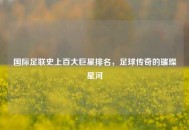 国际足联史上百大巨星排名，足球传奇的璀璨星河