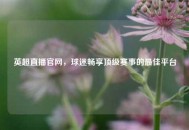 英超直播官网，球迷畅享顶级赛事的更佳平台