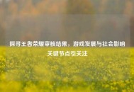 探寻王者荣耀审核结果，游戏发展与社会影响关键节点引关注