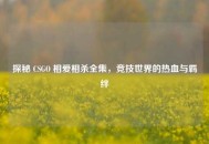探秘 CSGO 相爱相杀全集，竞技世界的热血与羁绊