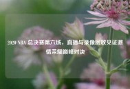 2020 NBA 总决赛第六场，直播与录像回放见证***荣耀巅峰对决