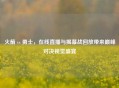 火箭 vs 勇士，在线直播与揭幕战回放带来巅峰对决视觉盛宴