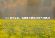 2021 年全运会，体育盛会精彩及举办地揭秘