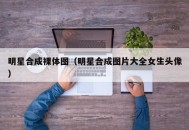 明星合成裸体图（明星合成图片大全女生头像）