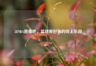 58NBA直播吧，篮球爱好者的线上乐园