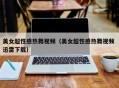 美女超性感热舞视频（美女超性感热舞视频 迅雷下载）