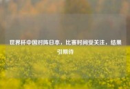 世界杯中国对阵日本，比赛时间受关注，结果引期待