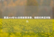 重温2010年NBA全明星赛录像，领略经典篮球魅力