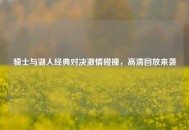 骑士与湖人经典对决***碰撞，高清回放来袭