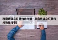 聊斋艳谭之灯草和尚快播（聊斋艳谭之灯草和尚快播观看）