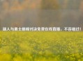 湖人与勇士巅峰对决免费在线直播，不容错过！