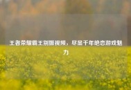 王者荣耀霸王别姬视频，尽显千年绝恋游戏魅力