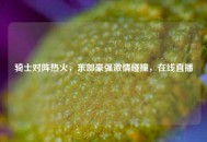 骑士对阵热火，东部豪强***碰撞，在线直播