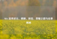 NBA 选秀状元、榜眼、探花，荣耀之路与名单揭秘