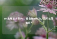 LOL全球总决赛2021，热血巅峰对决，冠军花落谁家？