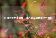 伊朗足球在亚洲杯，排名沉浮与最新实力剖析