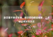 赵芸蕾不原谅张楠，昔日搭档情谊难复，二人领证情况引关注