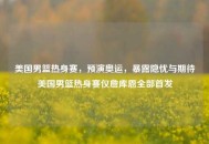美国男篮热身赛，预演奥运，暴露隐忧与期待美国男篮热身赛仅詹库恩全部首发