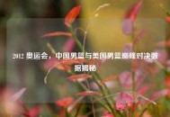 2012 奥运会，中国男篮与美国男篮巅峰对决数据揭秘