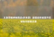 王者荣耀神秘商店6折来袭！超值皮肤盛宴开启，领取攻略看这里