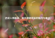 逆战人物面具，揭开神秘背后的魅力与象征