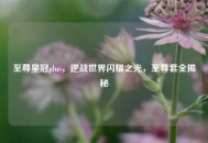 至尊皇冠plus，逆战世界闪耀之光，至尊套全揭秘