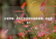 王者荣耀，这些打野英雄选择需谨慎，易坑队友！