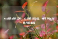 CF越战越勇活动，点燃枪战***，畅享穿越火线竞技盛宴