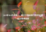 2019年NBA总决赛G5，勇士王朝余晖下的悲壮绝唱及赛事回放