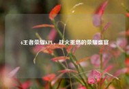 6王者荣耀KPL，战火重燃的荣耀盛宴