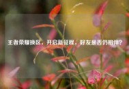 王者荣耀换区，开启新征程，好友是否仍相伴？