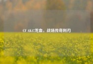 CF AK47龙血，战场传奇利刃