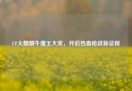 CF火麒麟牛魔王大奖，开启热血枪战新征程