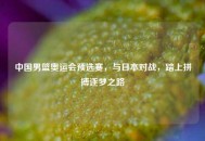 中国男篮奥运会预选赛，与日本对战，踏上拼搏逐梦之路