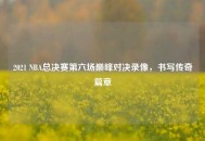 2021 NBA总决赛第六场巅峰对决录像，书写传奇篇章
