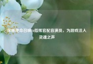 探秘使命召唤16指挥官配音演员，为游戏注入灵魂之声