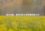 虎牙初夏，邀你共赴王者荣耀热血之约