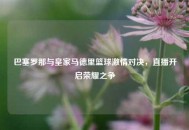 巴塞罗那与皇家马德里篮球***对决，直播开启荣耀之争