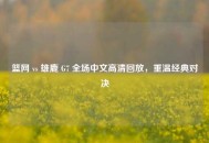 篮网 vs 雄鹿 G7 全场中文高清回放，重温经典对决