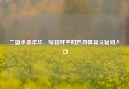 三国杀嘉年华，穿越时空的热血盛宴及官网入口