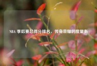 NBA 季后赛总得分排名，传奇荣耀的度量衡