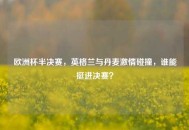 欧洲杯半决赛，英格兰与丹麦***碰撞，谁能挺进决赛？