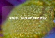 和平精英，高手钟爱的强力枪械搭配