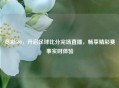 竞彩500，开启足球比分完场直播，畅享精彩赛事实时体验