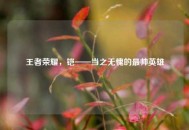 王者荣耀，铠——当之无愧的最帅英雄