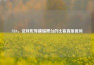 NBA，篮球世界璀璨舞台的比赛直播视频