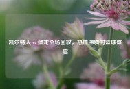 凯尔特人 vs 猛龙全场回放，热血沸腾的篮球盛宴